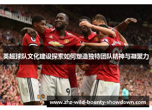 英超球队文化建设探索如何塑造独特团队精神与凝聚力