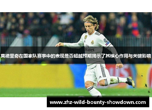 莫德里奇在国家队赛事中的表现是否超越预期揭示了其核心作用与关键影响 莫德里奇在国家队赛事中的表现是否超越预期揭示了其核心作用与关键影响