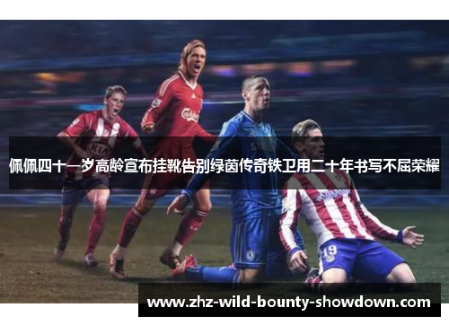 佩佩四十一岁高龄宣布挂靴告别绿茵传奇铁卫用二十年书写不屈荣耀