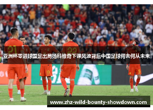 亚洲杯零进球国足出局扬科维奇下课风波背后中国足球何去何从未来